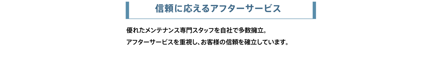 信頼に応えるアフターサービス。優れたメンテナンス専門スタッフを自社で多数擁立。アフターサービスを重視し、お客様の信頼を確立しています。