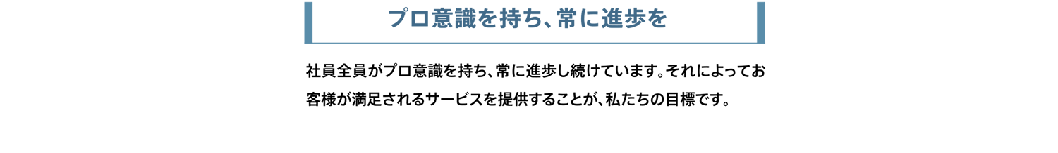 プロ意識を持ち、常に進歩を。社員全員がプロ意識を持ち、常に進歩し続けています。それによってお客様が満足されるサービスを提供することが、私たちの目標です。