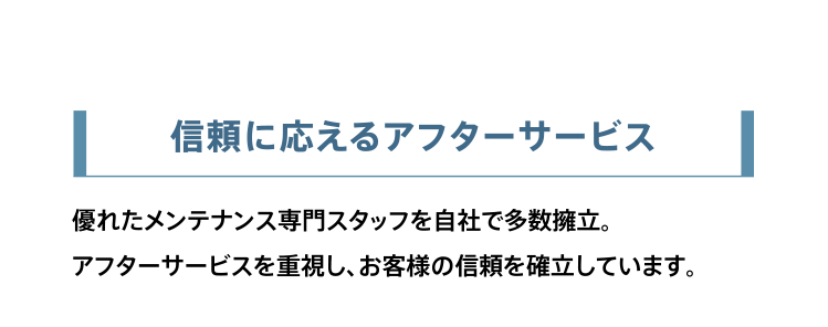 信頼に応えるアフターサービス。優れたメンテナンス専門スタッフを自社で多数擁立。アフターサービスを重視し、お客様の信頼を確立しています。