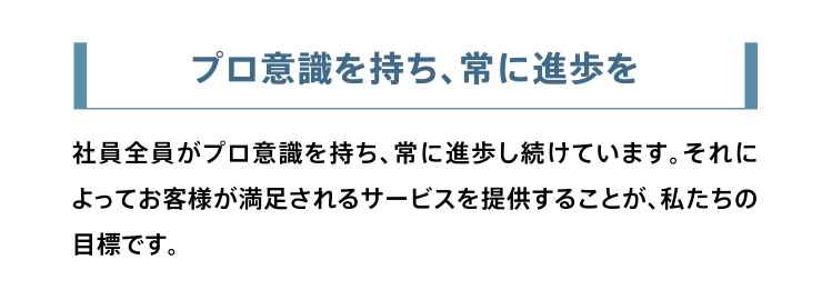 プロ意識を持ち、常に進歩を。社員全員がプロ意識を持ち、常に進歩し続けています。それによってお客様が満足されるサービスを提供することが、私たちの目標です。